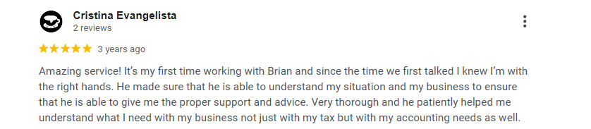 Five-star Google review from Cristina Evangelista: “Amazing service! It’s my first time working with Brian and since the time we first talked I knew I’m with the right hands. He made sure that he is able to understand my situation and my business to ensure that he is able to give me the proper support and advice. Very thorough and he patiently helped me understand what I need with my business not just with my tax but with my accounting needs as well.”